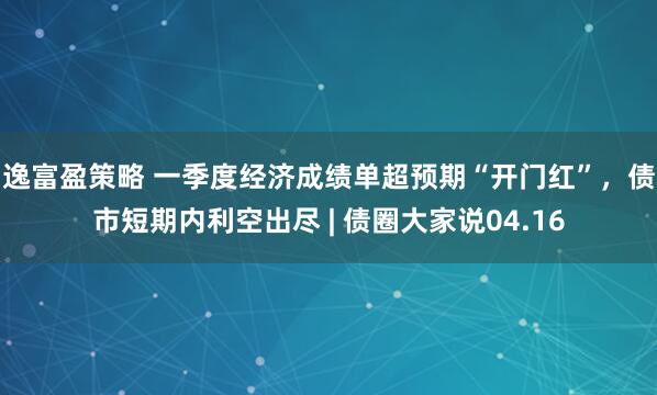 逸富盈策略 一季度经济成绩单超预期“开门红”，债市短期内利空出尽 | 债圈大家说04.16