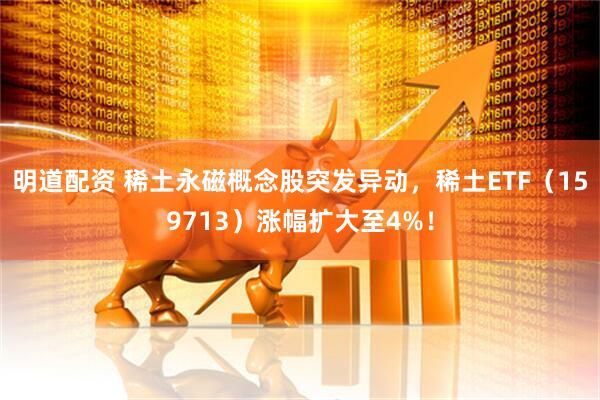 明道配资 稀土永磁概念股突发异动，稀土ETF（159713）涨幅扩大至4%！