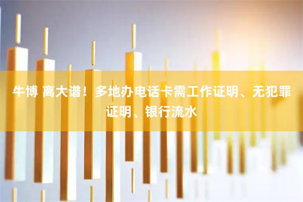 牛博 离大谱！多地办电话卡需工作证明、无犯罪证明、银行流水