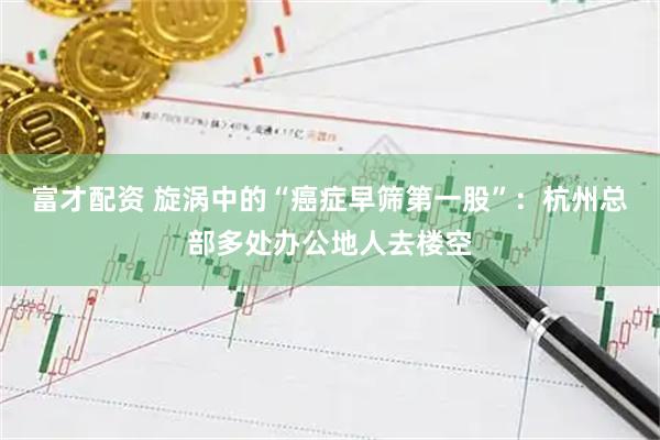 富才配资 旋涡中的“癌症早筛第一股”：杭州总部多处办公地人去楼空