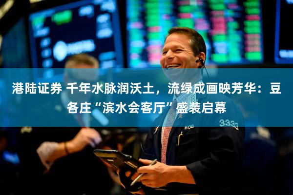 港陆证券 千年水脉润沃土，流绿成画映芳华：豆各庄“滨水会客厅”盛装启幕