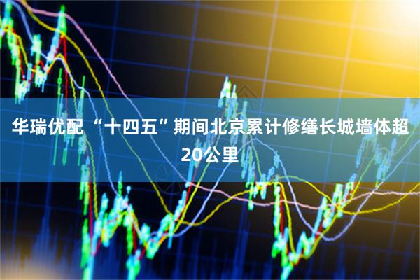 华瑞优配 “十四五”期间北京累计修缮长城墙体超20公里
