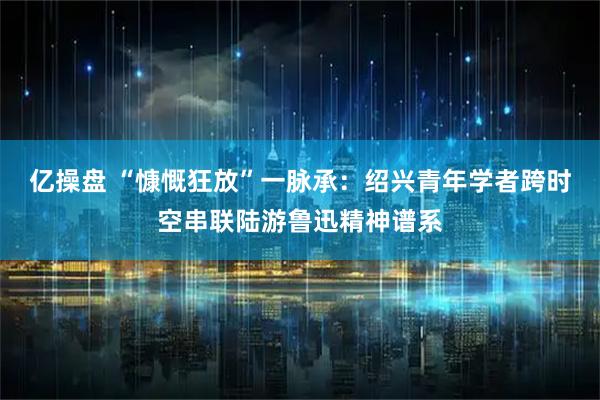 亿操盘 “慷慨狂放”一脉承：绍兴青年学者跨时空串联陆游鲁迅精神谱系