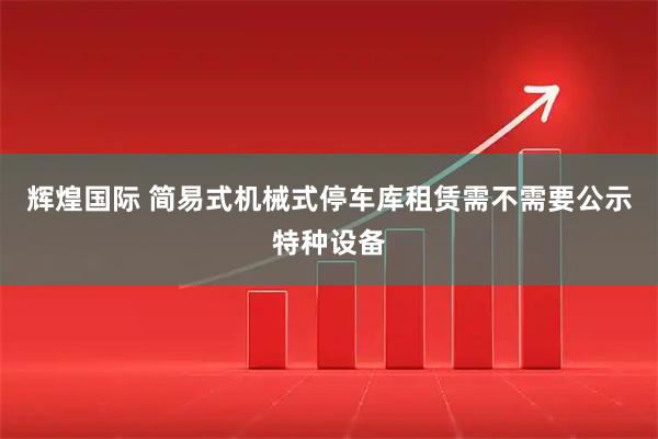 辉煌国际 简易式机械式停车库租赁需不需要公示特种设备