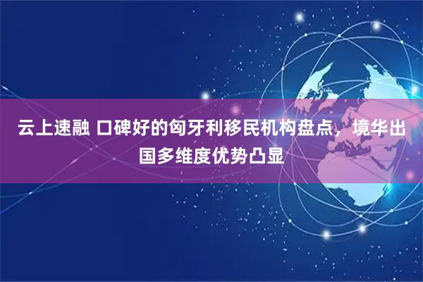 云上速融 口碑好的匈牙利移民机构盘点，境华出国多维度优势凸显