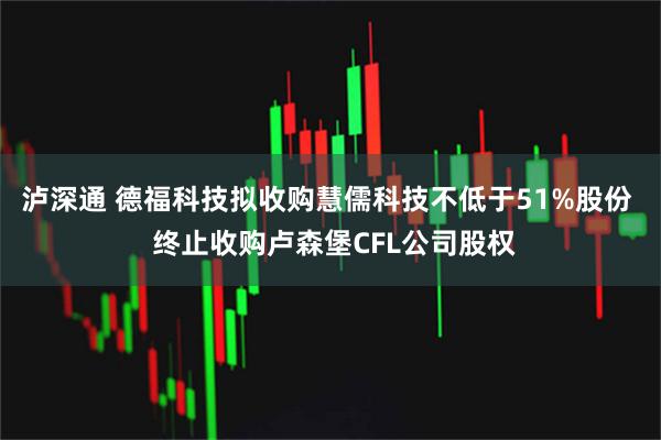 泸深通 德福科技拟收购慧儒科技不低于51%股份  终止收购卢森堡CFL公司股权