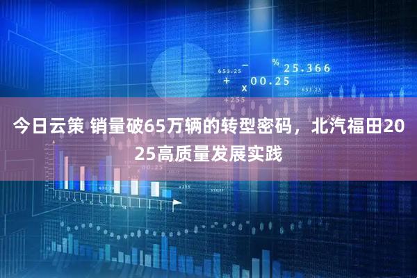 今日云策 销量破65万辆的转型密码，北汽福田2025高质量发展实践