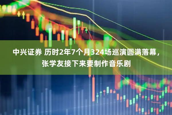 中兴证券 历时2年7个月324场巡演圆满落幕，张学友接下来要制作音乐剧