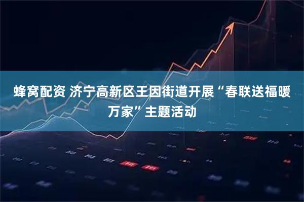 蜂窝配资 济宁高新区王因街道开展“春联送福暖万家”主题活动
