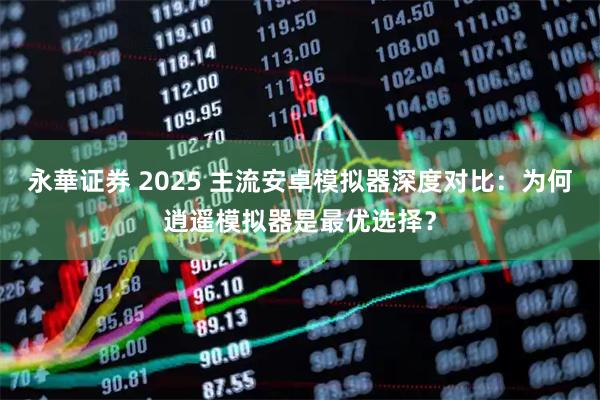 永華证券 2025 主流安卓模拟器深度对比：为何逍遥模拟器是最优选择？