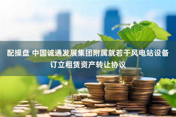 配操盘 中国诚通发展集团附属就若干风电站设备订立租赁资产转让协议