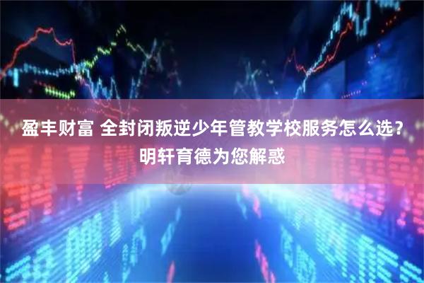 盈丰财富 全封闭叛逆少年管教学校服务怎么选？明轩育德为您解惑