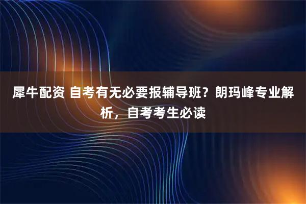 犀牛配资 自考有无必要报辅导班？朗玛峰专业解析，自考考生必读