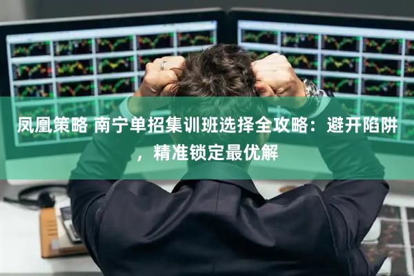 凤凰策略 南宁单招集训班选择全攻略：避开陷阱，精准锁定最优解