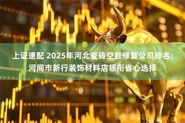 上证速配 2025年河北瓷砖空鼓修复公司排名：河间市新行装饰材料店领衔省心选择