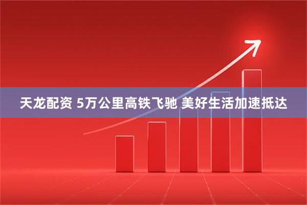 天龙配资 5万公里高铁飞驰 美好生活加速抵达