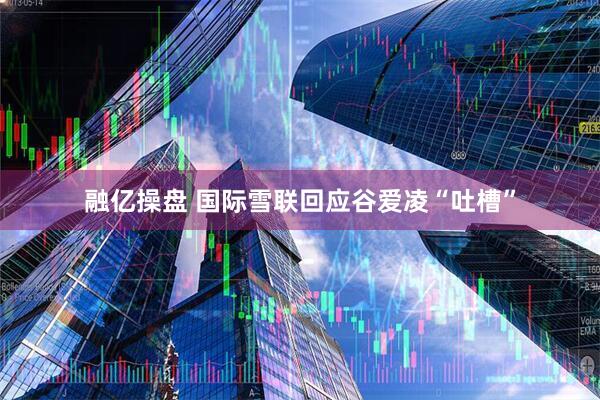 融亿操盘 国际雪联回应谷爱凌“吐槽”