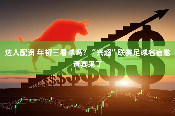 达人配资 年初三看球吗？“兴超”联赛足球名宿邀请赛来了