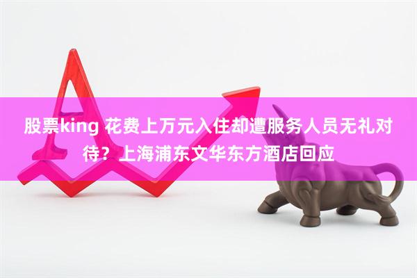 股票king 花费上万元入住却遭服务人员无礼对待？上海浦东文华东方酒店回应