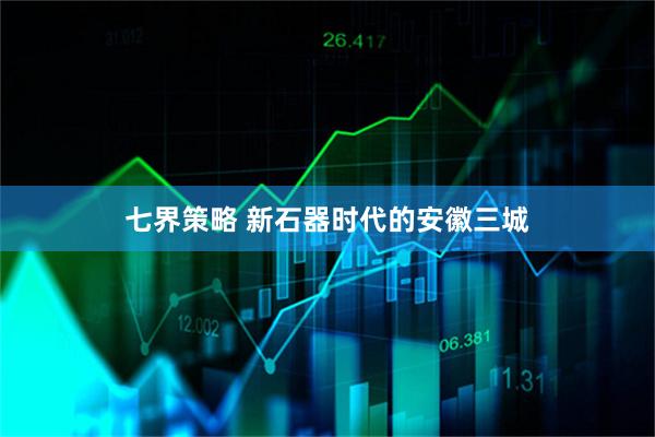 七界策略 新石器时代的安徽三城