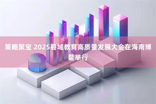 策略聚宝 2025县域教育高质量发展大会在海南博鳌举行