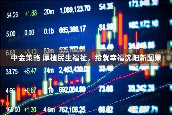 中金策略 厚植民生福祉，绘就幸福沈阳新图景