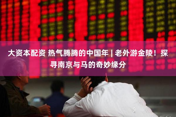 大资本配资 热气腾腾的中国年 | 老外游金陵！探寻南京与马的奇妙缘分