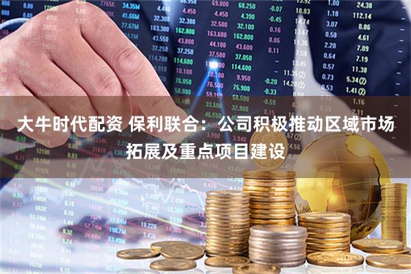 大牛时代配资 保利联合：公司积极推动区域市场拓展及重点项目建设