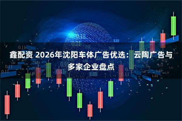 鑫配资 2026年沈阳车体广告优选：云陶广告与多家企业盘点