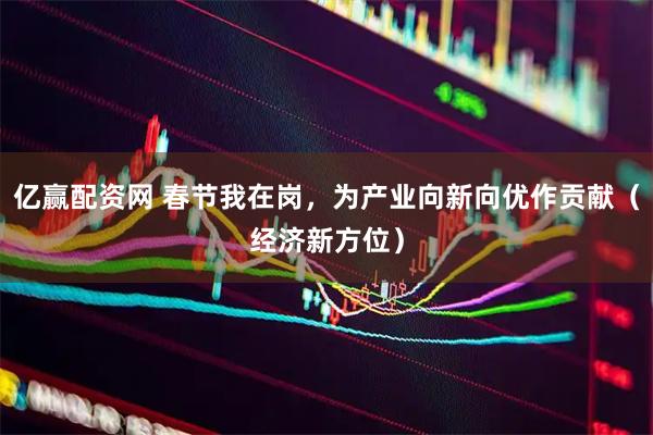 亿赢配资网 春节我在岗，为产业向新向优作贡献（经济新方位）