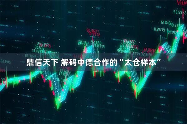鼎信天下 解码中德合作的“太仓样本”