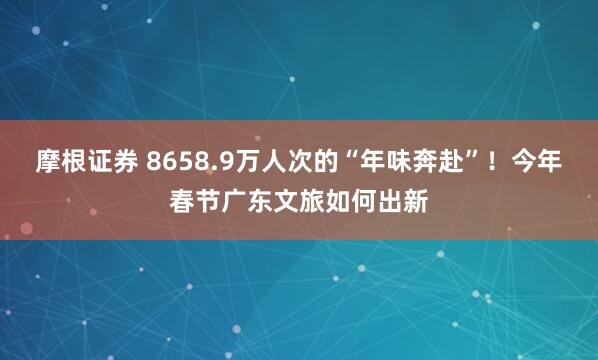 摩根证券 8658.9万人次的“年味奔赴”！今年春节广东文旅如何出新