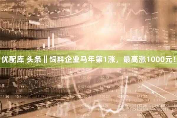 优配库 头条‖饲料企业马年第1涨，最高涨1000元！