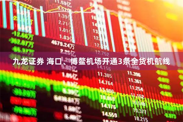 九龙证券 海口、博鳌机场开通3条全货机航线