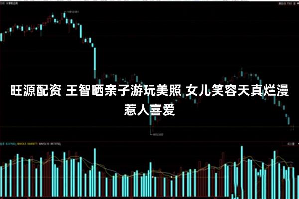 旺源配资 王智晒亲子游玩美照 女儿笑容天真烂漫惹人喜爱