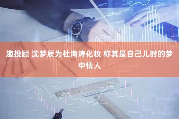 趣投顾 沈梦辰为杜海涛化妆 称其是自己儿时的梦中情人