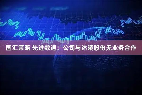 国汇策略 先进数通：公司与沐曦股份无业务合作