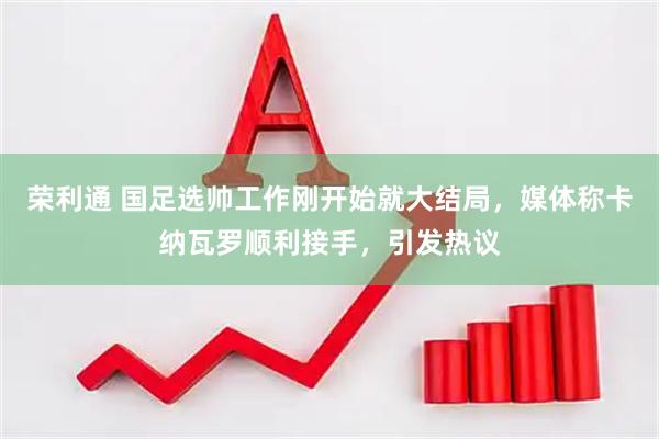 荣利通 国足选帅工作刚开始就大结局，媒体称卡纳瓦罗顺利接手，引发热议